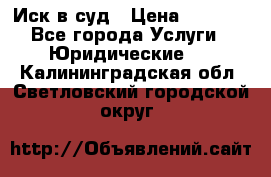 Иск в суд › Цена ­ 1 500 - Все города Услуги » Юридические   . Калининградская обл.,Светловский городской округ 